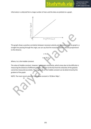 191
Information is collected form a large number of stars and the data are plotted on a graph.
This graph shows a positive correlation between recession velocity and distance. Since the graph is a
straight line passing through the origin, we can say that the recession speed is directly proportional
to the distance.
! ∝ #
! = %!#
Where, H0 is the Hubble constant.
The value of Hubble constant, however, has a large uncertainty, which arises due to the difficulty in
measuring the distance of different galaxies, and due to the fact that the velocities of the galaxies
cannot be measured accurately. The magnitude of the Hubble constant can be determined by the
gradient of the graph.
NOTE: The most recent value for the Hubble constant is 70.9kms-1Mpc-1.
 
