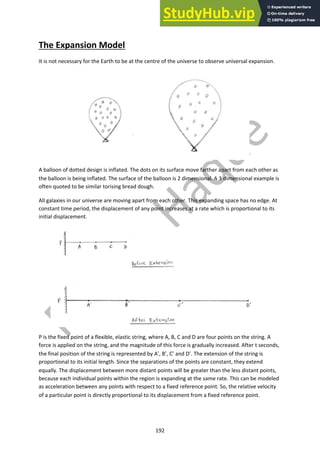192
The Expansion Model
It is not necessary for the Earth to be at the centre of the universe to observe universal expansion.
A balloon of dotted design is inflated. The dots on its surface move farther apart from each other as
the balloon is being inflated. The surface of the balloon is 2 dimensional. A 3 dimensional example is
often quoted to be similar torising bread dough.
All galaxies in our universe are moving apart from each other. This expanding space has no edge. At
constant time period, the displacement of any point increases at a rate which is proportional to its
initial displacement.
P is the fixed point of a flexible, elastic string, where A, B, C and D are four points on the string. A
force is applied on the string, and the magnitude of this force is gradually increased. After t seconds,
the final position of the string is represented by A’, B’, C’ and D’. The extension of the string is
proportional to its initial length. Since the separations of the points are constant, they extend
equally. The displacement between more distant points will be greater than the less distant points,
because each individual points within the region is expanding at the same rate. This can be modeled
as acceleration between any points with respect to a fixed reference point. So, the relative velocity
of a particular point is directly proportional to its displacement from a fixed reference point.
 