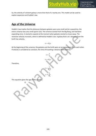 193
So, the velocity of a distant galaxy is more than that of a nearby one. This model can be used to
explain expansion and Hubble’s law.
Age of the Universe
Hubble’s law implies that the distances between galaxies were very small and at a spacetime, the
entire universe was very small (point size). The universe started from the Big Bang, and had been
expanding since. It started to expand at the moment when galaxies started to move away. The
recession velocity increases, which is defined by Hubble’s law. A galaxy that is at r distance from the
Earth has velocity,
! = #!$
At the beginning of the universe, the galaxies and the Earth were at zero separation from each other.
If velocity is considered as constant, the time of travelling r distance from Earth is,
% =
$
!
! = #!$
Therefore,
% =
$
#!$
% =
1
#!
This equation gives the age of the universe.
 