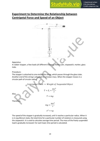 19
Experiment to Determine the Relationship between
Centripetal Force and Speed of an Object
Apparatus:
A rubber stopper, a few loads (of different masses), metre ruler, stopwatch, marker, glass
tube.
Procedure:
The stopper is attached to one end of the string, which passes through the glass tube.
Another end of the string is attached to a known mass. When the stopper moves in a
circular path of circular radius,
𝐶𝑒𝑛𝑡𝑟𝑖𝑝𝑒𝑡𝑎𝑙 𝐹𝑜𝑟𝑐𝑒 = 𝑊𝑒𝑖𝑔ℎ𝑡 𝑜𝑓 𝑆𝑢𝑠𝑝𝑒𝑛𝑑𝑒𝑑 𝑂𝑏𝑗𝑒𝑐𝑡
𝑇 = 𝐹. =
𝑚𝑣#
𝑟
Also,
𝑇 = 𝑚𝑔
Therefore,
𝑚𝑔 =
𝑚𝑣#
𝑟
𝑣#
= 𝑟𝑔
The speed of the stopper is gradually increased, until it reaches a particular radius. When it
is in equilibrium state, the total time for a particular number of rotations is measured using
the stopwatch. It is used to calculate average time period. The mass of the freely suspended
load is gradually increased. For each load, time period is calculated.
 