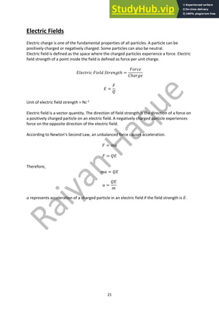 21
Electric Fields
Electric charge is one of the fundamental properties of all particles. A particle can be
positively charged or negatively charged. Some particles can also be neutral.
Electric field is defined as the space where the charged particles experience a force. Electric
field strength of a point inside the field is defined as force per unit charge.
𝐸𝑙𝑒𝑐𝑡𝑟𝑖𝑐 𝐹𝑖𝑒𝑙𝑑 𝑆𝑡𝑟𝑒𝑛𝑔𝑡ℎ =
𝐹𝑜𝑟𝑐𝑒
𝐶ℎ𝑎𝑟𝑔𝑒
𝐸 =
𝐹
𝑄
Unit of electric field strength = Nc-1
Electric field is a vector quantity. The direction of field strength is the direction of a force on
a positively charged particle on an electric field. A negatively charged particle experiences
force on the opposite direction of the electric field.
According to Newton’s Second Law, an unbalanced force causes acceleration.
𝐹 = 𝑚𝑎
𝐹 = 𝑄𝐸
Therefore,
𝑚𝑎 = 𝑄𝐸
𝑎 =
𝑄𝐸
𝑚
𝑎 represents acceleration of a charged particle in an electric field if the field strength is 𝐸.
 