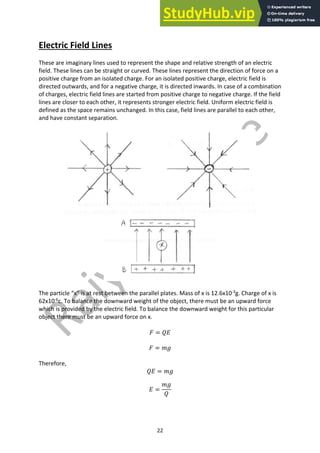 22
Electric Field Lines
These are imaginary lines used to represent the shape and relative strength of an electric
field. These lines can be straight or curved. These lines represent the direction of force on a
positive charge from an isolated charge. For an isolated positive charge, electric field is
directed outwards, and for a negative charge, it is directed inwards. In case of a combination
of charges, electric field lines are started from positive charge to negative charge. If the field
lines are closer to each other, it represents stronger electric field. Uniform electric field is
defined as the space remains unchanged. In this case, field lines are parallel to each other,
and have constant separation.
The particle “x” is at rest between the parallel plates. Mass of x is 12.6x10-3
g. Charge of x is
62x10-6
c. To balance the downward weight of the object, there must be an upward force
which is provided by the electric field. To balance the downward weight for this particular
object there must be an upward force on x.
𝐹 = 𝑄𝐸
𝐹 = 𝑚𝑔
Therefore,
𝑄𝐸 = 𝑚𝑔
𝐸 =
𝑚𝑔
𝑄
 