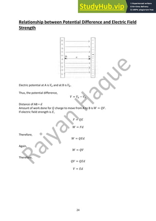 24
Relationship between Potential Difference and Electric Field
Strength
Electric potential at A is 𝑉( and at B is 𝑉).
Thus, the potential difference,
𝑉 = 𝑉( − 𝑉)
Distance of AB = 𝑑
Amount of work done for 𝑄 charge to move from A to B is 𝑊 = 𝑄𝑉.
If electric field strength is 𝐸,
𝐹 = 𝑄𝐸
𝑊 = 𝐹𝑑
Therefore,
𝑊 = 𝑄𝐸𝑑
Again,
𝑊 = 𝑄𝑉
Therefore,
𝑄𝑉 = 𝑄𝐸𝑑
𝑉 = 𝐸𝑑
 