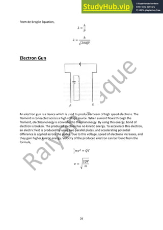 26
From de Broglie Equation,
𝜆 =
ℎ
𝑝
𝜆 =
ℎ
D2𝑚𝑄𝑉
Electron Gun
An electron gun is a device which is used to produce a beam of high speed electrons. The
filament is connected across a high voltage source. When current flows through the
filament, electrical energy is converted to thermal energy. By using this energy, bond of
electron is broken. The produced electron has no kinetic energy. To accelerate this electron,
an electric field is produced by using two parallel plates, and accelerating potential
difference is applied across the plates. Due to this voltage, speed of electrons increases, and
they gain higher kinetic energy. Velocity of the produced electron can be found from the
formula,
"
#
𝑚𝑣#
= 𝑄𝑉
𝑣 = b
2𝑄𝑉
𝑚
 