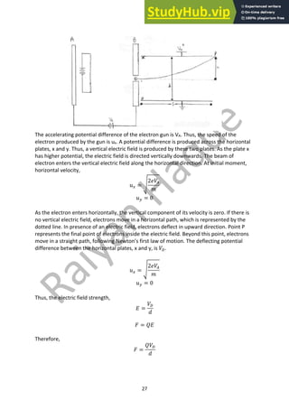27
The accelerating potential difference of the electron gun is VA. Thus, the speed of the
electron produced by the gun is ux. A potential difference is produced across the horizontal
plates, x and y. Thus, a vertical electric field is produced by these two plates. As the plate x
has higher potential, the electric field is directed vertically downwards. The beam of
electron enters the vertical electric field along the horizontal direction. At initial moment,
horizontal velocity,
𝑢! = b
2𝑒𝑉(
𝑚
𝑢$ = 0
As the electron enters horizontally, the vertical component of its velocity is zero. If there is
no vertical electric field, electrons move in a horizontal path, which is represented by the
dotted line. In presence of an electric field, electrons deflect in upward direction. Point P
represents the final point of electrons inside the electric field. Beyond this point, electrons
move in a straight path, following Newton’s first law of motion. The deflecting potential
difference between the horizontal plates, x and y, is 𝑉4.
𝑢! = b
2𝑒𝑉(
𝑚
𝑢$ = 0
Thus, the electric field strength,
𝐸 =
𝑉4
𝑑
𝐹 = 𝑄𝐸
Therefore,
𝐹 =
𝑄𝑉4
𝑑
 