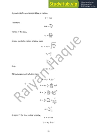 28
According to Newton’s second law of motion,
𝐹 = 𝑚𝑎
Therefore,
𝑚𝑎 =
𝑄𝑉4
𝑑
Hence, in this case,
𝑎$ =
𝑄𝑉4
𝑚𝑑
Since a parabolic motion is taking place,
𝑢! = 𝑣! = b
2𝑒𝑉(
𝑚
𝑢! =
𝑠
𝑡
𝑡 =
𝑠
𝑢!
Also,
𝑠 = 𝑢𝑡 +
"
#
𝑎𝑡#
If the displacement is ℎ, therefore,
ℎ = 𝑢$𝑡 +
"
#
𝑎$𝑡#
ℎ = 0 +
"
#
×
𝑒𝑉4
𝑚𝑑
× 𝑡#
ℎ =
"
#
×
𝑒𝑉4
𝑚𝑑
× Y
𝑠
𝑢!
Z
#
ℎ =
"
#
×
𝑒𝑉4
𝑚𝑑
×
𝑠#
2𝑒𝑉(
𝑚
ℎ =
𝑉4𝑠#
4𝑑𝑉(
At point P, the final vertical velocity,
𝑣 = 𝑢 + 𝑎𝑡
𝑣$ = 𝑢$ + 𝑎$𝑡
 