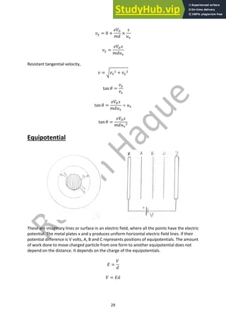 29
𝑣$ = 0 +
𝑒𝑉4
𝑚𝑑
×
𝑠
𝑢!
𝑣$ =
𝑒𝑉4𝑠
𝑚𝑑𝑢!
Resistant tangential velocity,
𝑣 = J𝑣!
# + 𝑣$
#
tan 𝜃 =
𝑣$
𝑣!
tan 𝜃 =
𝑒𝑉4𝑠
𝑚𝑑𝑢!
÷ 𝑢!
tan 𝜃 =
𝑒𝑉4𝑠
𝑚𝑑𝑢!
#
Equipotential
These are imaginary lines or surface in an electric field, where all the points have the electric
potential. The metal plates x and y produces uniform horizontal electric field lines. If their
potential difference is V volts, A, B and C represents positions of equipotentials. The amount
of work done to move charged particle from one form to another equipotential does not
depend on the distance. It depends on the charge of the equipotentials.
𝐸 =
𝑉
𝑑
𝑉 = 𝐸𝑑
 