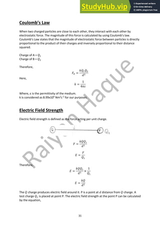 31
Coulomb’s Law
When two charged particles are close to each other, they interact with each other by
electrostatic force. The magnitude of this force is calculated by using Coulomb’s law.
Coulomb’s Law states that the magnitude of electrostatic force between particles is directly
proportional to the product of their charges and inversely proportional to their distance
squared.
Charge of A = 𝑄"
Charge of B = 𝑄#
Therefore,
𝐹5 =
𝑘𝑄"𝑄#
𝑑#
Here,
𝑘 =
1
4𝜋𝜀
Where, ε is the permittivity of the medium.
k is considered as 8.99x109
Nm2
c-2
for our purposes.
Electric Field Strength
Electric field strength is defined as the force acting per unit charge.
𝐹 =
𝑘𝑄𝑄"
𝑑#
𝐸 =
𝐹
𝑄"
Therefore,
𝐸 =
𝑘𝑄𝑄"
𝑑#
×
1
𝑄"
𝐸 =
𝑘𝑄
𝑑#
The 𝑄 charge produces electric field around it. P is a point at 𝑑 distance from 𝑄 charge. A
test charge 𝑄" is placed at point P. The electric field strength at the point P can be calculated
by the equation,
 