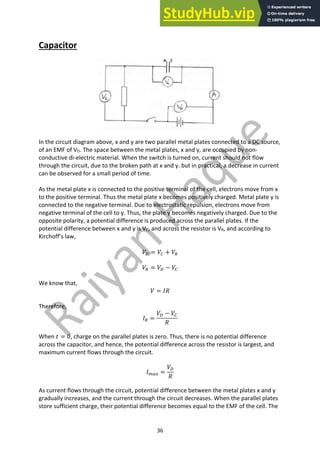 36
Capacitor
In the circuit diagram above, x and y are two parallel metal plates connected to a DC source,
of an EMF of VD. The space between the metal plates, x and y, are occupied by non-
conductive di-electric material. When the switch is turned on, current should not flow
through the circuit, due to the broken path at x and y. but in practical, a decrease in current
can be observed for a small period of time.
As the metal plate x is connected to the positive terminal of the cell, electrons move from x
to the positive terminal. Thus the metal plate x becomes positively charged. Metal plate y is
connected to the negative terminal. Due to electrostatic repulsion, electrons move from
negative terminal of the cell to y. Thus, the plate y becomes negatively charged. Due to the
opposite polarity, a potential difference is produced across the parallel plates. If the
potential difference between x and y is VC, and across the resistor is VR, and according to
Kirchoff’s law,
𝑉4 = 𝑉7 + 𝑉8
𝑉8 = 𝑉4 − 𝑉7
We know that,
𝑉 = 𝐼𝑅
Therefore,
𝐼8 =
𝑉4 − 𝑉7
𝑅
When 𝑡 = 0, charge on the parallel plates is zero. Thus, there is no potential difference
across the capacitor, and hence, the potential difference across the resistor is largest, and
maximum current flows through the circuit.
𝐼3,! =
𝑉4
𝑅
As current flows through the circuit, potential difference between the metal plates x and y
gradually increases, and the current through the circuit decreases. When the parallel plates
store sufficient charge, their potential difference becomes equal to the EMF of the cell. The
 