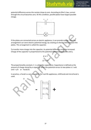 37
potential difference across the resistor drops to zero. According to Ohm’s law, current
through the circuit becomes zero. At this condition, parallel plates have largest possible
charge.
If the plates are connected across an electric appliance, it can provide energy. Thus the
arrangement can store electric potential energy, by creating an electric field between the
plates. This arrangement is called the capacitor.
To transfer more charge into the capacitor, its potential difference must be increased.
Charge of the capacitor is proportional to the potential difference between x and y.
𝑄 ∝ 𝑉
𝑄 = 𝐶𝑉
The proportionality constant, 𝐶, is called the capacitance. Capacitance is defined as the
amount of charge stored by a capacitor when the potential across its two plates is 1 volt.
Unit = c/V or Farad (F)
In practice, a Farad is a very large unit. For real life appliances, milliFarad and microFarad is
used.
 