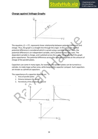 38
Charge against Voltage Graphs
The equation, 𝑄 = 𝐶𝑉, represents linear relationship between potential difference and
charge. Thus, the graph is a straight line through the origin. In this case, the applied
potential difference is considered which is varied using a variable resistor. Thus, the
potential difference is an independent variable, and is plotted across the x-axis. The
dependent variable is charge, and is plotted across the y-axis. The gradient of this graph
gives capacitance. The potential difference across the capacitor depends on the amount of
charge of the parallel plates.
Capacitors can come in many types, for example, the parallel plates can be turned to a
cylinder, to make large surface area, while keeping the capacitor compact. Such capacitors
are known as cylindrical capacitors.
The capacitance of a capacitor depends on:
1. Area of parallel plates
2. Distance between the plates.
3. Permittivity of the di-electric material
 