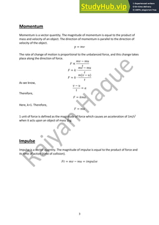 3
Momentum
Momentum is a vector quantity. The magnitude of momentum is equal to the product of
mass and velocity of an object. The direction of momentum is parallel to the direction of
velocity of the object.
𝑝 = 𝑚𝑣
The rate of change of motion is proportional to the unbalanced force, and this change takes
place along the direction of force.
𝐹 ∝
𝑚𝑣 − 𝑚𝑢
𝑡
𝐹 = 𝑘 ∙
𝑚𝑣 − 𝑚𝑢
𝑡
𝐹 = 𝑘 ∙
𝑚(𝑣 − 𝑢)
𝑡
As we know,
𝑣 − 𝑢
𝑡
= 𝑎
Therefore,
𝐹 = 𝑘𝑚𝑎
Here, k=1. Therefore,
𝐹 = 𝑚𝑎
1 unit of force is defined as the magnitude of force which causes an acceleration of 1m/s2
when it acts upon an object of mass 1kg.
Impulse
Impulse is a vector quantity. The magnitude of impulse is equal to the product of force and
its time of action (time of collision).
𝐹𝑡 = 𝑚𝑣 − 𝑚𝑢 = 𝑖𝑚𝑝𝑢𝑙𝑠𝑒
 