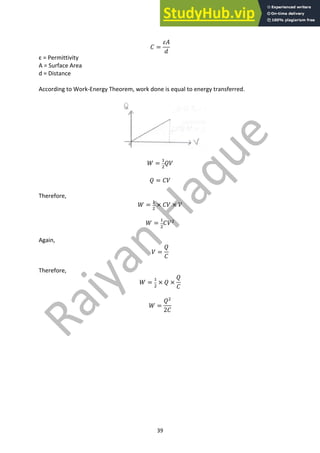 39
𝐶 =
𝜀𝐴
𝑑
ε = Permittivity
A = Surface Area
d = Distance
According to Work-Energy Theorem, work done is equal to energy transferred.
𝑊 =
"
#
𝑄𝑉
𝑄 = 𝐶𝑉
Therefore,
𝑊 =
"
#
× 𝐶𝑉 × 𝑉
𝑊 =
"
#
𝐶𝑉#
Again,
𝑉 =
𝑄
𝐶
Therefore,
𝑊 =
"
#
× 𝑄 ×
𝑄
𝐶
𝑊 =
𝑄#
2𝐶
 
