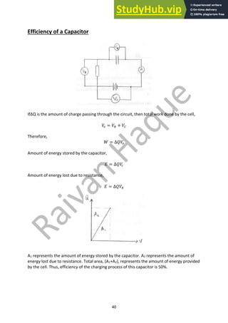 40
Efficiency of a Capacitor
IfΔQ is the amount of charge passing through the circuit, then total work done by the cell,
𝑉
9 = 𝑉8 + 𝑉7
Therefore,
𝑊 = ∆𝑄𝑉
9
Amount of energy stored by the capacitor,
𝐸 = ∆𝑄𝑉
.
Amount of energy lost due to resistance,
𝐸 = ∆𝑄𝑉8
A1 represents the amount of energy stored by the capacitor. A2 represents the amount of
energy lost due to resistance. Total area, (A1+A2), represents the amount of energy provided
by the cell. Thus, efficiency of the charging process of this capacitor is 50%.
 