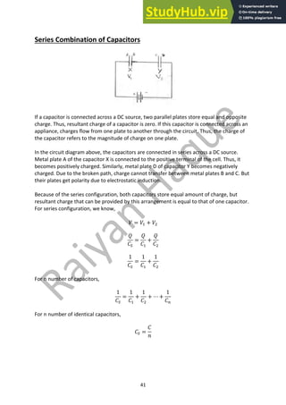 41
Series Combination of Capacitors
If a capacitor is connected across a DC source, two parallel plates store equal and opposite
charge. Thus, resultant charge of a capacitor is zero. If this capacitor is connected across an
appliance, charges flow from one plate to another through the circuit. Thus, the charge of
the capacitor refers to the magnitude of charge on one plate.
In the circuit diagram above, the capacitors are connected in series across a DC source.
Metal plate A of the capacitor X is connected to the positive terminal of the cell. Thus, it
becomes positively charged. Similarly, metal plate D of capacitor Y becomes negatively
charged. Due to the broken path, charge cannot transfer between metal plates B and C. But
their plates get polarity due to electrostatic induction.
Because of the series configuration, both capacitors store equal amount of charge, but
resultant charge that can be provided by this arrangement is equal to that of one capacitor.
For series configuration, we know,
𝑉 = 𝑉" + 𝑉#
𝑄
𝐶1
=
𝑄
𝐶"
+
𝑄
𝐶#
1
𝐶1
=
1
𝐶"
+
1
𝐶#
For n number of capacitors,
1
𝐶1
=
1
𝐶"
+
1
𝐶#
+ ⋯ +
1
𝐶:
For n number of identical capacitors,
𝐶1 =
𝐶
𝑛
 