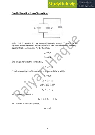 42
Parallel Combination of Capacitors
In this circuit, if two capacitors are connected in parallel against a DC source, the two
capacitors will have the same potential difference. The amount of charge stored by
capacitor X is Q1 and capacitor Y is Q2. Therefore,
𝑄" = 𝐶"𝑉
𝑄# = 𝐶#𝑉
Total charge stored by this combination,
𝑄0 = 𝑄" + 𝑄#
If resultant capacitance of the capacitor is CP, the total charge will be,
𝑄0 = 𝐶0𝑉
𝑄0 = 𝑄" + 𝑄#
𝐶0𝑉 = 𝐶"𝑉 + 𝐶#𝑉
𝐶0 = 𝐶" + 𝐶#
For n number of capacitors,
𝐶0 = 𝐶" + 𝐶# + ⋯ + 𝐶:
For n number of identical capacitors,
𝐶0 = 𝑛𝐶
 