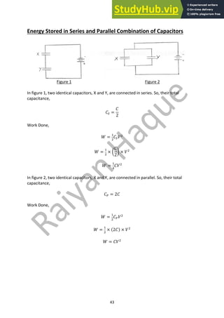 43
Energy Stored in Series and Parallel Combination of Capacitors
Figure 1 Figure 2
In figure 1, two identical capacitors, X and Y, are connected in series. So, their total
capacitance,
𝐶1 =
𝐶
2
Work Done,
𝑊 =
"
#
𝐶1𝑉#
𝑊 =
"
#
× Y
𝐶
2
Z × 𝑉#
𝑊 =
"
+
𝐶𝑉#
In figure 2, two identical capacitors, X and Y, are connected in parallel. So, their total
capacitance,
𝐶0 = 2𝐶
Work Done,
𝑊 =
"
#
𝐶0𝑉#
𝑊 =
"
#
× (2𝐶) × 𝑉#
𝑊 = 𝐶𝑉#
 