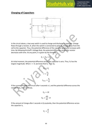 44
Charging of Capacitors
In the circuit above, a two way switch is used to charge and discharge a capacitor. Charge
flows through a resistor, R, when the switch is connected to point A. Charge flows from the
cell to the capacitor. Thus, the potential difference of the capacitor gradually increases with
time. By following Kirchoff’s Voltage Rule, the potential difference across the resistor
decreases with time. At any point, it is given by the formula,
𝑉
9 = 𝑉8 + 𝑉7
At initial moment, the potential difference across the capacitor is zero. Thus, VR has the
largest magnitude. When 𝑡 = 0, we know that 𝑉7 = 0. So,
𝑉8 = 𝑉
9
𝐼 =
𝑉8
𝑅
𝐼3,! =
𝑉
9
𝑅
If the current through the circuit after t seconds is I, and the potential difference across the
resistor is VR, then we know,
𝑉8 = 𝐼𝑅
𝑉8 =
𝑑𝑄
𝑑𝑡
∙ 𝑅
If the amount of charge after t seconds is Q coulombs, then the potential difference across
the capacitor is,
𝑉7 =
𝑄
𝐶
 
