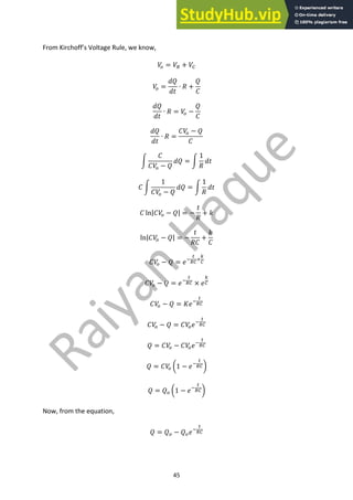 45
From Kirchoff’s Voltage Rule, we know,
𝑉
9 = 𝑉8 + 𝑉7
𝑉
9 =
𝑑𝑄
𝑑𝑡
∙ 𝑅 +
𝑄
𝐶
𝑑𝑄
𝑑𝑡
∙ 𝑅 = 𝑉
9 −
𝑄
𝐶
𝑑𝑄
𝑑𝑡
∙ 𝑅 =
𝐶𝑉
9 − 𝑄
𝐶
p
𝐶
𝐶𝑉
9 − 𝑄
𝑑𝑄 = p
1
𝑅
𝑑𝑡
𝐶 p
1
𝐶𝑉
9 − 𝑄
𝑑𝑄 = p
1
𝑅
𝑑𝑡
𝐶 ln|𝐶𝑉
9 − 𝑄| = −
𝑡
𝑅
+ 𝑘
ln|𝐶𝑉
9 − 𝑄| = −
𝑡
𝑅𝐶
+
𝑘
𝐶
𝐶𝑉
9 − 𝑄 = 𝑒;
<
87
=
>
7
𝐶𝑉
9 − 𝑄 = 𝑒;
<
87 × 𝑒
>
7
𝐶𝑉
9 − 𝑄 = 𝐾𝑒;
<
87
𝐶𝑉
9 − 𝑄 = 𝐶𝑉
9𝑒;
<
87
𝑄 = 𝐶𝑉
9 − 𝐶𝑉
9𝑒;
<
87
𝑄 = 𝐶𝑉
9 Y1 − 𝑒;
<
87Z
𝑄 = 𝑄9 Y1 − 𝑒;
<
87Z
Now, from the equation,
𝑄 = 𝑄9 − 𝑄9𝑒;
<
87
 