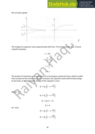 46
We can plot a graph.
The charge of a capacitor varies exponentially with time. The time constant, Tau, is found
using the equation,
𝜏 = 𝑅𝐶
𝜏 =
𝑉
𝐼
×
𝑄
𝑉
𝜏 =
𝑄
𝐼
𝜏 = 𝑡
The product of resistance and capacitance of a circuit gives a particular time, which is called
time constant of the circuit. At this time constant, the capacitor stores 63% of total charge.
As we know, at initial moment, charge of the capacitor is zero.
𝑄 = 𝑄9 Y1 − 𝑒;
<
87Z
When 𝑡 = 0,
𝑄 = 𝑄9 Y1 − 𝑒;
?
87Z
𝑄 = 𝑄9(1 − 1)
𝑄 = 0
At 𝜏 time,
𝑄 = 𝑄9 A1 − 𝑒;
@
87B
𝑄 = 𝑄9 Y1 − 𝑒;
87
87Z
 