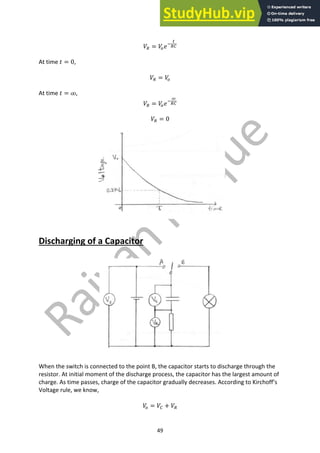 49
𝑉8 = 𝑉
9𝑒;
<
87
At time 𝑡 = 0,
𝑉8 = 𝑉
9
At time 𝑡 = ꝏ,
𝑉8 = 𝑉
9𝑒;
ꝏ
87
𝑉8 = 0
Discharging of a Capacitor
When the switch is connected to the point B, the capacitor starts to discharge through the
resistor. At initial moment of the discharge process, the capacitor has the largest amount of
charge. As time passes, charge of the capacitor gradually decreases. According to Kirchoff’s
Voltage rule, we know,
𝑉
9 = 𝑉7 + 𝑉8
 