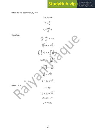 50
When the cell is removed, 𝑉? = 0
𝑉7 + 𝑉8 = 0
𝑉7 =
𝑄
𝐶
𝑉8 =
𝑑𝑄
𝑑𝑡
∙ 𝑅
Therefore,
𝑄
𝐶
+
𝑑𝑄
𝑑𝑡
∙ 𝑅 = 0
𝑑𝑄
𝑑𝑡
∙ 𝑅 = −
𝑄
𝐶
p
1
𝑄
𝑑𝑄
A
A'
= − p
1
𝑅𝐶
𝑑𝑡
<
?
[ln 𝑄]A'
A
= − {
𝑡
𝑅𝐶
|
?
<
ln }
𝑄
𝑄9
} = −
𝑡
𝑅𝐶
𝑄
𝑄9
= 𝑒;
<
87
𝑄 = 𝑄9 ∙ 𝑒;
<
87
When 𝑡 = 𝜏,
𝜏 = 𝑅𝐶
𝑄 = 𝑄9 ∙ 𝑒;
87
87
𝑄 = 𝑄9 ∙ 𝑒;"
𝑄 = 0.37𝑄9
 
