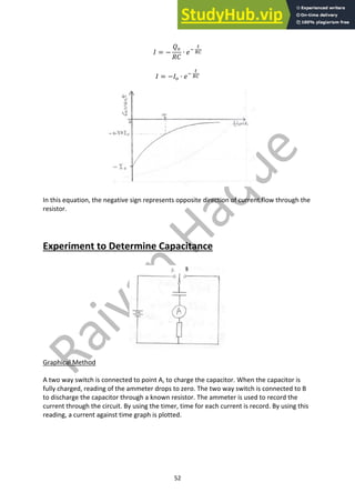 52
𝐼 = −
𝑄9
𝑅𝐶
∙ 𝑒;
<
87
𝐼 = −𝐼9 ∙ 𝑒;
<
87
In this equation, the negative sign represents opposite direction of current flow through the
resistor.
Experiment to Determine Capacitance
Graphical Method
A two way switch is connected to point A, to charge the capacitor. When the capacitor is
fully charged, reading of the ammeter drops to zero. The two way switch is connected to B
to discharge the capacitor through a known resistor. The ammeter is used to record the
current through the circuit. By using the timer, time for each current is record. By using this
reading, a current against time graph is plotted.
 