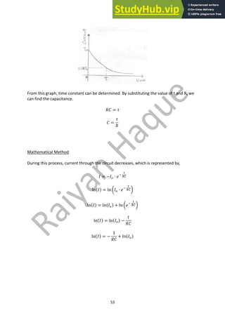 53
From this graph, time constant can be determined. By substituting the value of t and R, we
can find the capacitance.
𝑅𝐶 = 𝜏
𝐶 =
𝜏
𝑅
Mathematical Method
During this process, current through the circuit decreases, which is represented by,
𝐼 = −𝐼9 ∙ 𝑒;
<
87
ln(𝐼) = ln Y𝐼9 ∙ 𝑒;
<
87Z
ln(𝐼) = ln(𝐼9) + ln Y𝑒;
<
87Z
ln(𝐼) = ln(𝐼9) −
𝑡
𝑅𝐶
ln(𝐼) = −
1
𝑅𝐶
+ ln(𝐼9)
 