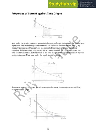 56
Properties of Current against Time Graphs
Area under the graph represents amount of charge transferred. In this case, the shaded area
represents amount of charge transferred into the capacitor between time 𝑡" and 𝑡#. By
measuring area under the graph, we can estimate the amount of charge stored in a
capacitor. If the resistance is increased, initial current through the circuit decreases, but
time constant increases. But maximum of the final charge of the capacitor does not depend
on the resistance. Thus, area under the graph should be equal.
If the capacitance is increased, initial current remains same, but time constant and final
charge becomes large.
 
