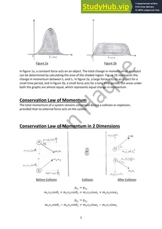 5
Figure 2a Figure 2b
In figure 1a, a constant force acts on an object. The total change in momentum of an object
can be determined by calculating the area of the shaded region. Figure 1b represents the
change in momentum between t1 and t2. In figure 2a, a large force acts on an object for a
small time period, and in figure 2b, a small force acts for a long time period. the areas under
both the graphs are almost equal, which represents equal change in momentum.
Conservation Law of Momentum
The total momentum of a system remains conserved during a collision or explosion,
provided that no external force acts on the system.
Conservation Law of Momentum in 2 Dimensions
Before Collision Collision After Collision
𝑝!!
= 𝑝!"
𝑚"𝑣"𝑐𝑜𝑠𝜃" + 𝑚#𝑣#𝑐𝑜𝑠𝜃# = 𝑚"𝑣"𝑐𝑜𝑠𝛼" + 𝑚#𝑣#𝑐𝑜𝑠𝛼#
𝑝$!
= 𝑝$"
𝑚"𝑣"𝑠𝑖𝑛𝜃" − 𝑚#𝑣#𝑠𝑖𝑛𝜃# = 𝑚#𝑣#𝑠𝑖𝑛𝛼# − 𝑚"𝑣"𝑠𝑖𝑛𝛼"
 