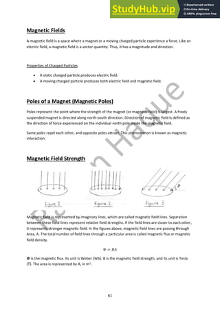 61
Magnetic Fields
A magnetic field is a space where a magnet or a moving charged particle experience a force. Like an
electric field, a magnetic field is a vector quantity. Thus, it has a magnitude and direction.
Properties of Charged Particles
• A static charged particle produces electric field.
• A moving charged particle produces both electric field and magnetic field.
Poles of a Magnet (Magnetic Poles)
Poles represent the point where the strength of the magnet (or magnetic field) is largest. A freely
suspended magnet is directed along north-south direction. Direction of magnetic field is defined as
the direction of force experienced on the individual north pole inside the magnetic field.
Same poles repel each other, and opposite poles attract. This phenomenon is known as magnetic
interaction.
Magnetic Field Strength
Magnetic field is represented by imaginary lines, which are called magnetic field lines. Separation
between these field lines represent relative field strengths. If the field lines are closer to each other,
it represents stronger magnetic field. In the figures above, magnetic field lines are passing through
Area, A. The total number of field lines through a particular area is called magnetic flux or magnetic
field density.
! = #$
% is the magnetic flux. Its unit is Weber (Wb). B is the magnetic field strength, and its unit is Tesla
(T). The area is represented by A, in m2.
 