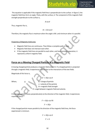 62
This equation is applicable if the magnetic field lines is perpendicular to the surface. In figure 3, the
magnetic field lines form an angle, Theta, with the surface, A. The component of this magnetic field
strength perpendicular to the surface is,
! sin %
Thus, magnetic flux is,
& = !( sin %
Therefore, the magnetic flux is maximum when the angle is 90o, and minimum when it is parallel.
Properties of Magnetic Field Lines
• Magnetic field lines are continuous. They follow a complete path or loop.
• Magnetic field does not intersect each other.
• If the magnetic field lines are parallel to each other, and have constant separation, it
represents uniform magnetic field.
Force on a Moving Charged Particle in a Magnetic Field
A moving charged particle produces a magnetic field around it. If a charged particle is projected
through a magnetic field, it experiences a force due to the interactions of the two fields.
Magnitude of this force is,
) = !*+ sin %
Where, Q = charge of particle
v = velocity of the particle
B = magnetic field strength
θ = angle between magnetic field and velocity
If a charged particle moves perpendicularly to the direction of the magnetic field, it experiences
maximum force.
) = !*+ sin 90
) = !*+
If the charged particle moves parallel to the direction of the magnetic field lines, the force
experienced is minimum.
) = !*+ sin 0
) = 0
 