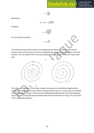 65
! =
#$
%&
Momentum,
' = #$ = (2#*!
Therefore,
! =
(2#*!
%&
If m, Q and B are constants,
! ∝ (*!
If the kinetic energy remains constant, the charged particle follows a uniform circular path of
constant radius. But in practice, the kinetic energy gradually decreases, due to collision with other
particles. Thus, the radius of the circular path gradually decreases, and it follows an inward spiral
path.
This is the path of motion, as the kinetic energy is decreasing. An accelerating charged particle
produces an electromagnetic wave. When a charged particle moves in a circular path, it accelerates
due to the constant change in velocity. As the accelerating charged particle emits electromagnetic
waves, its kinetic energy decreases by following the law of conservation of energy. Thus, the radius
of the circular path decreases.
 