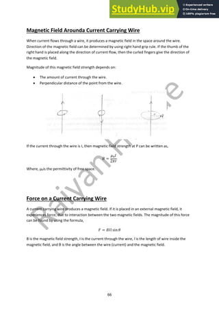 66
Magnetic Field Arounda Current Carrying Wire
When current flows through a wire, it produces a magnetic field in the space around the wire.
Direction of the magnetic field can be determined by using right hand grip rule. If the thumb of the
right hand is placed along the direction of current flow, then the curled fingers give the direction of
the magnetic field.
Magnitude of this magnetic field strength depends on:
• The amount of current through the wire.
• Perpendicular distance of the point from the wire.
If the current through the wire is I, then magnetic field strength at P can be written as,
! =
#!$
2&'
Where, µ0is the permittivity of free space.
Force on a Current Carrying Wire
A current carrying wire produces a magnetic field. If it is placed in an external magnetic field, it
experiences force, due to interaction between the two magnetic fields. The magnitude of this force
can be found by using the formula,
( = !$) sin -
B is the magnetic field strength, I is the current through the wire, l is the length of wire inside the
magnetic field, and θ is the angle between the wire (current) and the magnetic field.
 