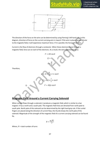 67
The direction of the force on the wire can be determined by using Fleming’s left hand rule. In this
diagram, direction of force on the current carrying wire is inward. If the wire is placed perpendicular
to the magnetic field, it will experience maximum force. If it is parallel, the force will be zero.
Current is the flow of electrons through a conductor. When these electrons move through a
magnetic field, force act on each of the electrons. As a result, the wire experiences force.
! = #$% sin )
* = $+
$ =
*
+
Therefore,
! = # ×
*
+
× % × sin )
! = #* ×
%
+
× sin )
! = #*- sin )
Magnetic Field Around a Current Carrying Solenoid
When current flows through a solenoid, it produces a magnetic field, which is similar to a bar
magnet. It has a north and a south pole. The magnetic field lines are directed from north pole to
south pole. North pole of the solenoid can be determined by the right hand grip rule. If the curled
fingers are placed along the direction of current flow, the thumb shows the north pole of the
solenoid. Magnitude of the strength of the magnetic field of a current carrying solenoid can be found
by,
# =
.!/$
%
Where, / = total number of turns
 