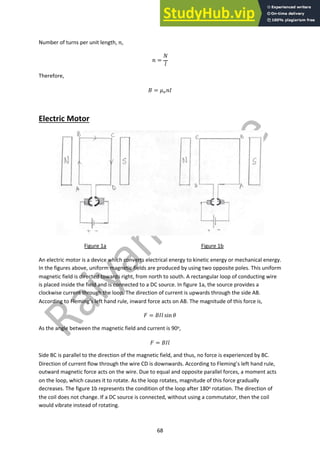 68
Number of turns per unit length, !,
! =
#
$
Therefore,
% = &!!'
Electric Motor
Figure 1a Figure 1b
An electric motor is a device which converts electrical energy to kinetic energy or mechanical energy.
In the figures above, uniform magnetic fields are produced by using two opposite poles. This uniform
magnetic field is directed towards right, from north to south. A rectangular loop of conducting wire
is placed inside the field and is connected to a DC source. In figure 1a, the source provides a
clockwise current through the loop. The direction of current is upwards through the side AB.
According to Fleming’s left hand rule, inward force acts on AB. The magnitude of this force is,
( = %'$ sin ,
As the angle between the magnetic field and current is 90o,
( = %'$
Side BC is parallel to the direction of the magnetic field, and thus, no force is experienced by BC.
Direction of current flow through the wire CD is downwards. According to Fleming’s left hand rule,
outward magnetic force acts on the wire. Due to equal and opposite parallel forces, a moment acts
on the loop, which causes it to rotate. As the loop rotates, magnitude of this force gradually
decreases. The figure 1b represents the condition of the loop after 180o rotation. The direction of
the coil does not change. If a DC source is connected, without using a commutator, then the coil
would vibrate instead of rotating.
 