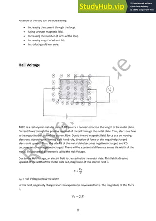 69
Rotation of the loop can be increased by:
• Increasing the current through the loop.
• Using stronger magnetic field.
• Increasing the number of turns of the loop.
• Increasing length of AB and CD.
• Introducing soft iron core.
Hall Voltage
ABCD is a rectangular metallic plate. A DC source is connected across the length of the metal plate.
Current flows through the positive terminal of the cell through the metal plate. Thus, electrons flow
in the opposite direction of the current flow. Due to inward magnetic field, force acts on moving
electrons. According to Fleming’s left hand rule, direction of force on this negatively charged
electron is upward. Thus, the side AB of the metal plate becomes negatively charged, and CD
becomes relatively negatively charged. There will be a potential difference across the width of the
metal. This potential difference is called the Hall Voltage.
Due to the Hall Voltage, an electric field is created inside the metal plate. This field is directed
upward. If the width of the metal plate is d, magnitude of this electric field is,
! =
#!
$
#! = Hall Voltage across the width
In this field, negatively charged electron experiences downward force. The magnitude of this force
is,
%" = &#!
 