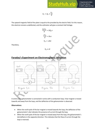 70
!! = #" ×
%#
&
The upward magnetic field of the plate is equal to the provided by the electric field. For this reason,
this electron remains undeflected, and the voltmeter will give a constant Hall Voltage.
#"%#
&
= '#"(
)%#
&
= ')(
%# = ('&
Therefore,
%# ∝ '
Faraday’s Experiment on Electromagnetic Induction
A centre-zero galvanometer is connected in series with a conduction loop. A bar magnet is moved
towards and away from the loop, and the deflection of the galvanometer is observed.
Observations:
• When the north pole of the bar magnet is moved towards the loop, the deflection of the
galvanometer’s dial indicates the presence of current through the loop.
• When the north pole of the bar magnet is moved away from the loop, the galvanometer’s
dial deflects in the opposite direction. This indicates that the flow of current through the
loop is reversed.
 