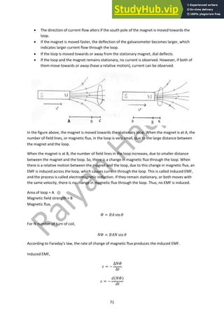 71
• The direction of current flow alters if the south pole of the magnet is moved towards the
loop.
• If the magnet is moved faster, the deflection of the galvanometer becomes larger, which
indicates larger current flow through the loop.
• If the loop is moved towards or away from the stationary magnet, dial deflects.
• If the loop and the magnet remains stationary, no current is observed. However, if both of
them move towards or away (have a relative motion), current can be observed.
In the figure above, the magnet is moved towards the stationary loop. When the magnet is at A, the
number of field lines, or magnetic flux, in the loop is very small, due to the large distance between
the magnet and the loop.
When the magnet is at B, the number of field lines in the loop increases, due to smaller distance
between the magnet and the loop. So, there is a change in magnetic flux through the loop. When
there is a relative motion between the magnet and the loop, due to this change in magnetic flux, an
EMF is induced across the loop, which causes current through the loop. This is called Induced EMF,
and the process is called electromagnetic induction. If they remain stationary, or both moves with
the same velocity, there is no change in magnetic flux through the loop. Thus, no EMF is induced.
Area of loop = A
Magnetic field strength = B
Magnetic flux,
! = #$ sin (
For N number of turn of coil,
)! = #$) sin (
According to Faraday’s law, the rate of change of magnetic flux produces the induced EMF.
Induced EMF,
* = −
∆)!
∆-
* = −
.()!)
.-
 