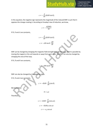 72
! = −
$
$%
('() sin -)
In this equation, the negative sign represents the magnitude of the induced EMF is such that it
opposes the change creating it. According to Faraday’s law of induction, we know,
! = −
$()/)
$%
If ), - and ( are constants,
! = −
$
$%
('() sin -)
! = −() sin - ∙
$'
$%
EMF can be changed by changing the magnetic field strength through the loop, which is possible by
moving the magnet or the coil towards or away from each other. The EMF can also be changed by
changing the area of the loop.
If ), ' and - are constants,
! = −') sin - ∙
$(
$%
EMF can also be changed by changing the angle.
If ), ' and ( are constants,
! = −'() ∙
$
$%
(sin -)
We know that,
- = 1%
Therefore,
! = −'() ∙
$
$%
(sin 1%)
! = −'()1 cos 1%
! = −!! cos 1%
 