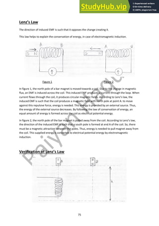 75
Lenz’s Law
The direction of induced EMF is such that it opposes the change creating it.
This law helps to explain the conservation of energy, in case of electromagnetic induction.
Figure 1 Figure 2
In figure 1, the north pole of a bar magnet is moved towards a coil. Due to the change in magnetic
flux, an EMF is induced across the coil. This induced EMF produces a current through the loop. When
current flows through the coil, it produces circular magnetic fields. According to Lenz’s law, the
induced EMF is such that the coil produces a magnetic field with north pole at point A. to move
against this repulsive force, energy is needed. This energy is provided by an external source. Thus,
the energy of the external source decreases. By following the law of conservation of energy, an
equal amount of energy is formed across the coil as electrical potential energy.
In figure 2, the north pole of the bar magnet is pulled away from the coil. According to Lenz’s law,
the direction of the induced EMF is such that a south pole is formed at end A of the coil. So, there
must be a magnetic attraction between the poles. Thus, energy is needed to pull magnet away from
the coil. This supplied energy is converted to electrical potential energy by electromagnetic
induction.
Verification of Lenz’s Law
 