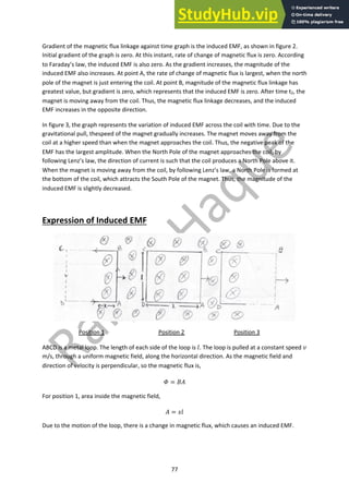 77
Gradient of the magnetic flux linkage against time graph is the induced EMF, as shown in figure 2.
Initial gradient of the graph is zero. At this instant, rate of change of magnetic flux is zero. According
to Faraday’s law, the induced EMF is also zero. As the gradient increases, the magnitude of the
induced EMF also increases. At point A, the rate of change of magnetic flux is largest, when the north
pole of the magnet is just entering the coil. At point B, magnitude of the magnetic flux linkage has
greatest value, but gradient is zero, which represents that the induced EMF is zero. After time t2, the
magnet is moving away from the coil. Thus, the magnetic flux linkage decreases, and the induced
EMF increases in the opposite direction.
In figure 3, the graph represents the variation of induced EMF across the coil with time. Due to the
gravitational pull, thespeed of the magnet gradually increases. The magnet moves away from the
coil at a higher speed than when the magnet approaches the coil. Thus, the negative peak of the
EMF has the largest amplitude. When the North Pole of the magnet approaches the coil, by
following Lenz’s law, the direction of current is such that the coil produces a North Pole above it.
When the magnet is moving away from the coil, by following Lenz’s law, a North Pole is formed at
the bottom of the coil, which attracts the South Pole of the magnet. Thus, the magnitude of the
induced EMF is slightly decreased.
Expression of Induced EMF
Position 1 Position 2 Position 3
ABCD is a metal loop. The length of each side of the loop is !. The loop is pulled at a constant speed "
m/s, through a uniform magnetic field, along the horizontal direction. As the magnetic field and
direction of velocity is perpendicular, so the magnetic flux is,
# = %&
For position 1, area inside the magnetic field,
& = '!
Due to the motion of the loop, there is a change in magnetic flux, which causes an induced EMF.
 