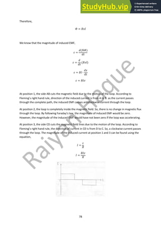 78
Therefore,
! = #$%
We know that the magnitude of induced EMF,
& =
'()!)
'+
& =
'
'+
(#$%)
& = #% ∙
'$
'+
& = #%-
At position 1, the side AB cuts the magnetic field due to the motion of the loop. According to
Fleming’s right hand rule, direction of the induced current is from A to B. as the current passes
through the complete path, the induced EMF causes anticlockwise current through the loop.
At position 2, the loop is completely inside the magnetic field. So, there is no change in magnetic flux
through the loop. By following Faraday’s law, the magnitude of induced EMF would be zero.
However, the magnitude of the induced EMF would have not been zero if the loop was accelerating.
At position 3, the side CD cuts the magnetic field lines due to the motion of the loop. According to
Fleming’s right hand rule, the direction of current in CD is from D to C. So, a clockwise current passes
through the loop. The magnitude of the induced current at position 1 and 3 can be found using the
equation,
. =
&
/
. =
#%-
/
 