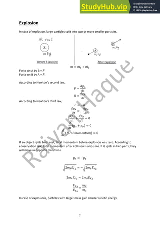7
Explosion
In case of explosion, large particles split into two or more smaller particles.
𝑚 = 𝑚" + 𝑚#
Force on A by B = 𝐹
Force on B by A = 𝑅
According to Newton’s second law,
𝐹 =
𝑑𝑝(
𝑑𝑡
𝑅 =
𝑑𝑝)
𝑑𝑡
According to Newton’s third law,
𝐹 = −𝑅
𝑑𝑝(
𝑑𝑡
= −
𝑑𝑝)
𝑑𝑡
𝑑𝑝(
𝑑𝑡
+
𝑑𝑝)
𝑑𝑡
= 0
𝑑
𝑑𝑡
(𝑝( + 𝑝)) = 0
𝑑
𝑑𝑡
(𝑡𝑜𝑡𝑎𝑙 𝑚𝑜𝑚𝑒𝑛𝑡𝑢𝑚) = 0
If an object splits from rest, total momentum before explosion was zero. According to
conservation law, total momentum after collision is also zero. If it splits in two parts, they
will move in opposite directions.
𝑝( = −𝑝)
J2𝑚(𝐸'#
= −J2𝑚)𝐸'$
2𝑚(𝐸'#
= 2𝑚)𝐸'$
𝐸'#
𝐸'$
=
𝑚)
𝑚(
In case of explosions, particles with larger mass gain smaller kinetic energy.
 