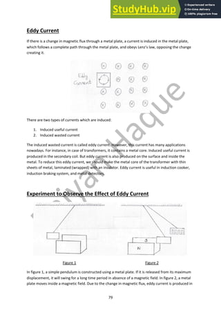 79
Eddy Current
If there is a change in magnetic flux through a metal plate, a current is induced in the metal plate,
which follows a complete path through the metal plate, and obeys Lenz’s law, opposing the change
creating it.
There are two types of currents which are induced:
1. Induced useful current
2. Induced wasted current
The induced wasted current is called eddy current. However, this current has many applications
nowadays. For instance, in case of transformers, it contains a metal core. Induced useful current is
produced in the secondary coil. But eddy current is also produced on the surface and inside the
metal. To reduce this eddy current, we should make the metal core of the transformer with thin
sheets of metal, laminated (wrapped) with an insulator. Eddy current is useful in induction cooker,
induction braking system, and metal detectors.
Experiment to Observe the Effect of Eddy Current
Figure 1 Figure 2
In figure 1, a simple pendulum is constructed using a metal plate. If it is released from its maximum
displacement, it will swing for a long time period in absence of a magnetic field. In figure 2, a metal
plate moves inside a magnetic field. Due to the change in magnetic flux, eddy current is produced in
 