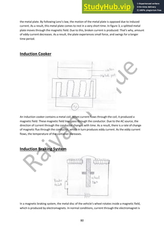 80
the metal plate. By following Lenz’s law, the motion of the metal plate is opposed due to induced
current. As a result, this metal plate comes to rest in a very short time. In figure 3, a splitted metal
plate moves through the magnetic field. Due to this, broken current is produced. That’s why, amount
of eddy current decreases. As a result, the plate experiences small force, and swings for a longer
time period.
Induction Cooker
An induction cooker contains a metal coil. When current flows through the coil, it produced a
magnetic field. These magnetic field lines pass through the conductor. Due to the AC source, the
direction of current through the conductor changes with time. As a result, there is a rate of change
of magnetic flux through the conductor, which in turn produces eddy current. As the eddy current
flows, the temperature of the container increases.
Induction Braking System
In a magnetic braking system, the metal disc of the vehicle’s wheel rotates inside a magnetic field,
which is produced by electromagnets. In normal conditions, current through the electromagnet is
 