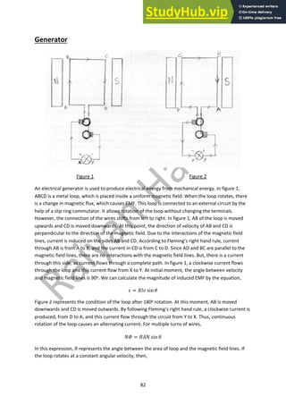 82
Generator
Figure 1 Figure 2
An electrical generator is used to produce electrical energy from mechanical energy. In figure 1,
ABCD is a metal loop, which is placed inside a uniform magnetic field. When the loop rotates, there
is a change in magnetic flux, which causes EMF. This loop is connected to an external circuit by the
help of a slip ring commutator. It allows rotation of the loop without changing the terminals.
However, the connection of the wires shifts from left to right. In figure 1, AB of the loop is moved
upwards and CD is moved downwards. At this point, the direction of velocity of AB and CD is
perpendicular to the direction of the magnetic field. Due to the interactions of the magnetic field
lines, current is induced on the sides AB and CD. According to Fleming’s right hand rule, current
through AB is from A to B, and the current in CD is from C to D. Since AD and BC are parallel to the
magnetic field lines, there are no interactions with the magnetic field lines. But, there is a current
through this side, as current flows through a complete path. In figure 1, a clockwise current flows
through the loop and this current flow from X to Y. At initial moment, the angle between velocity
and magnetic field lines is 90o. We can calculate the magnitude of induced EMF by the equation,
! = #$% sin )
Figure 2 represents the condition of the loop after 180o rotation. At this moment, AB is moved
downwards and CD is moved outwards. By following Fleming’s right hand rule, a clockwise current is
produced, from D to A, and this current flow through the circuit from Y to X. Thus, continuous
rotation of the loop causes an alternating current. For multiple turns of wires,
*+ = #,* sin )
In this expression, ) represents the angle between the area of loop and the magnetic field lines. If
the loop rotates at a constant angular velocity, then,
 