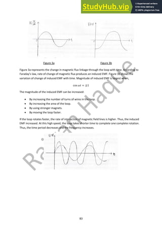 83
Figure 3a Figure 3b
Figure 3a represents the change in magnetic flux linkage through the loop with time. According to
Faraday’s law, rate of change of magnetic flux produces an induced EMF. Figure 3b shows the
variation of change of induced EMF with time. Magnitude of induced EMF is largest when,
cos $% = ±1
The magnitude of the induced EMF can be increased:
• By increasing the number of turns of wires in the loop.
• By increasing the area of the loop.
• By using stronger magnets.
• By moving the loop faster.
If the loop rotates faster, the rate of interaction of magnetic field lines is higher. Thus, the induced
EMF increased. At this high speed, the loop takes shorter time to complete one complete rotation.
Thus, the time period decreases and the frequency increases.
 