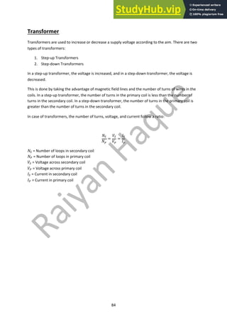 84
Transformer
Transformers are used to increase or decrease a supply voltage according to the aim. There are two
types of transformers:
1. Step-up Transformers
2. Step-down Transformers
In a step-up transformer, the voltage is increased, and in a step-down transformer, the voltage is
decreased.
This is done by taking the advantage of magnetic field lines and the number of turns of wires in the
coils. In a step-up transformer, the number of turns in the primary coil is less than the number of
turns in the secondary coil. In a step-down transformer, the number of turns in the primary coil is
greater than the number of turns in the secondary coil.
In case of transformers, the number of turns, voltage, and current follow a ratio:
!!
!"
=
#!
#"
=
$!
$"
!! = Number of loops in secondary coil
!" = Number of loops in primary coil
#! = Voltage across secondary coil
#" = Voltage across primary coil
$! = Current in secondary coil
$" = Current in primary coil
 