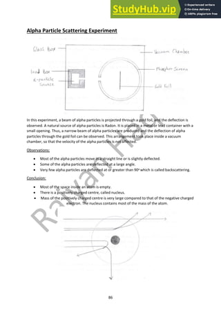 86
Alpha Particle Scattering Experiment
In this experiment, a beam of alpha particles is projected through a gold foil, and the deflection is
observed. A natural source of alpha particles is Radon. It is placed in a metal or lead container with a
small opening. Thus, a narrow beam of alpha particles are produced and the deflection of alpha
particles through the gold foil can be observed. This arrangement took place inside a vacuum
chamber, so that the velocity of the alpha particles is not affected.
Observations:
• Most of the alpha particles move in a straight line or is slightly deflected.
• Some of the alpha particles are deflected at a large angle.
• Very few alpha particles are deflected at or greater than 90o which is called backscattering.
Conclusion:
• Most of the space inside an atom is empty.
• There is a positively charged centre, called nucleus.
• Mass of the positively charged centre is very large compared to that of the negative charged
electron. The nucleus contains most of the mass of the atom.
 